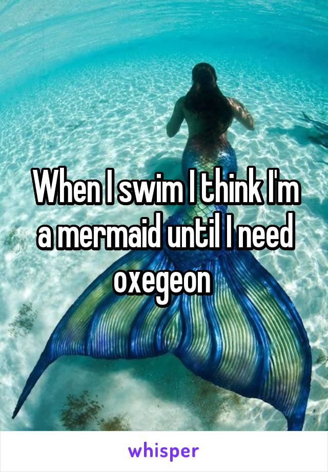 When I swim I think I'm a mermaid until I need oxegeon 