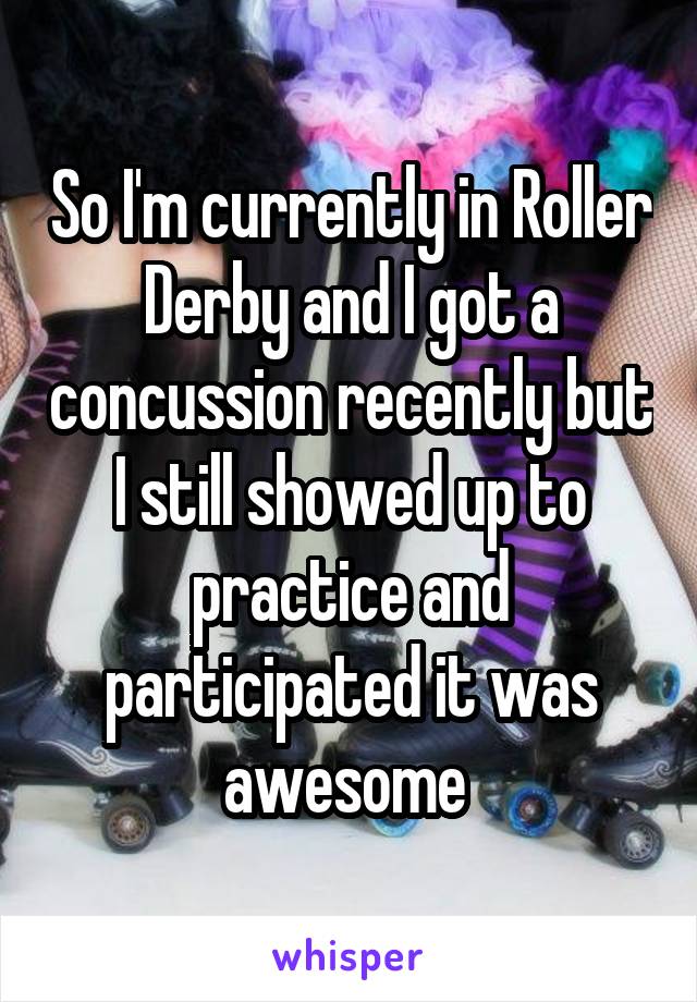 So I'm currently in Roller Derby and I got a concussion recently but I still showed up to practice and participated it was awesome 