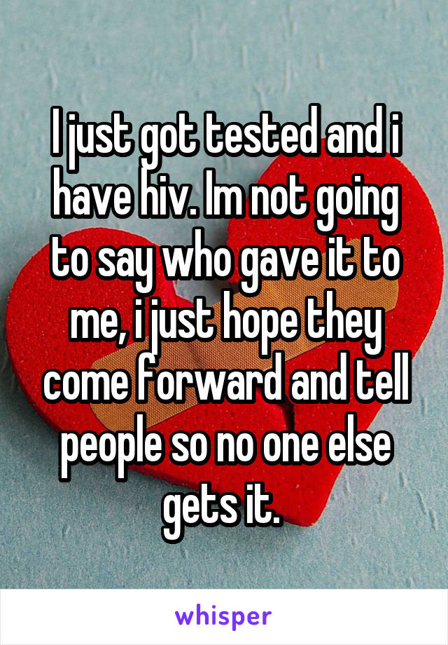 I just got tested and i have hiv. Im not going to say who gave it to me, i just hope they come forward and tell people so no one else gets it. 