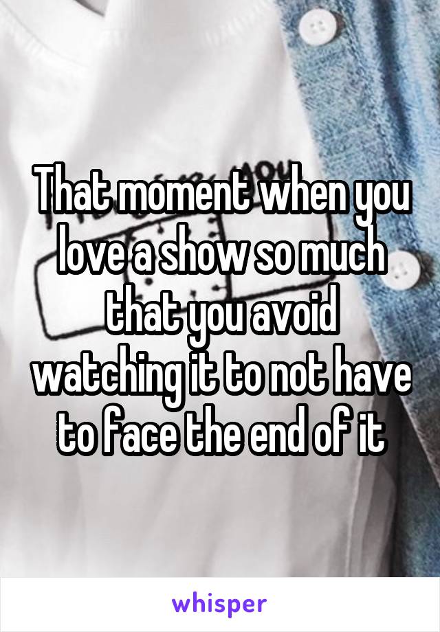 That moment when you love a show so much that you avoid watching it to not have to face the end of it