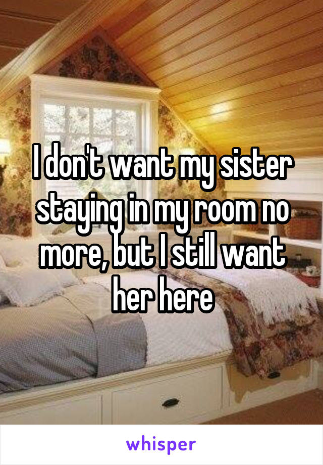 I don't want my sister staying in my room no more, but I still want her here