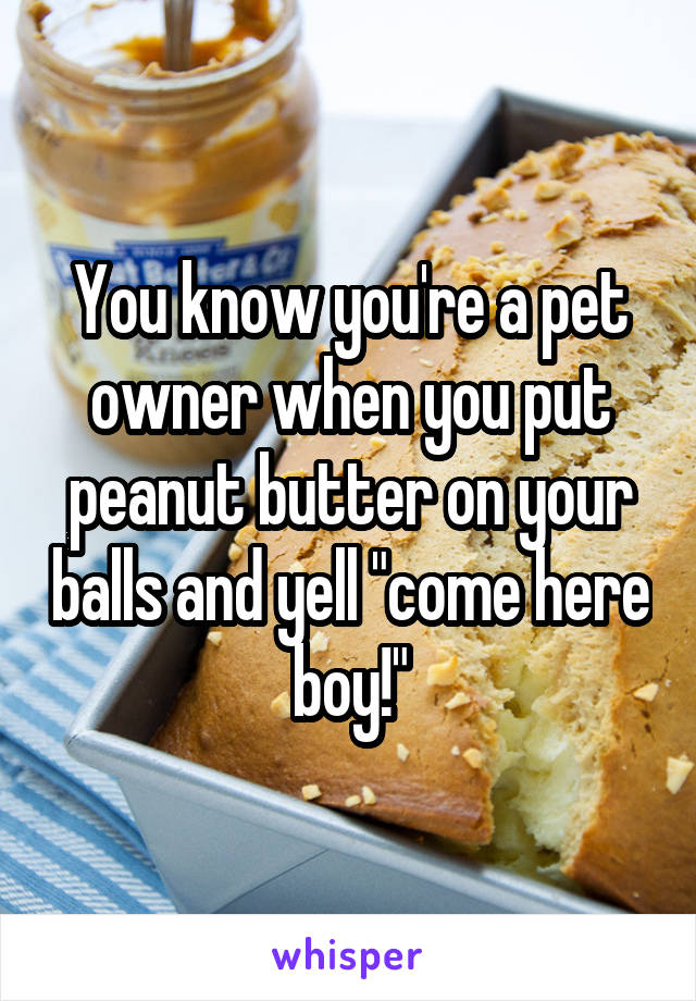 You know you're a pet owner when you put peanut butter on your balls and yell "come here boy!"