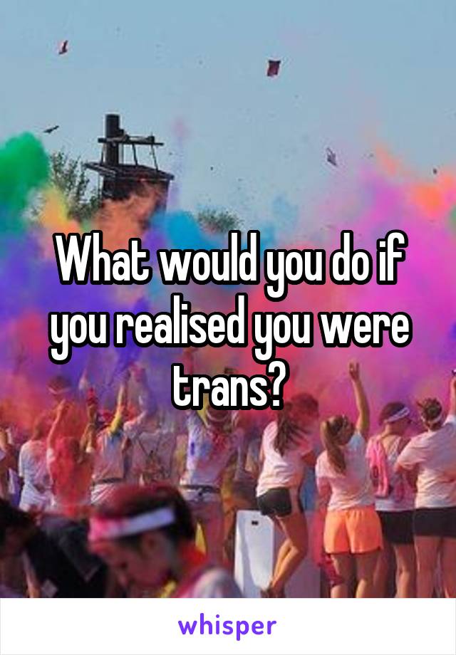 What would you do if you realised you were trans?