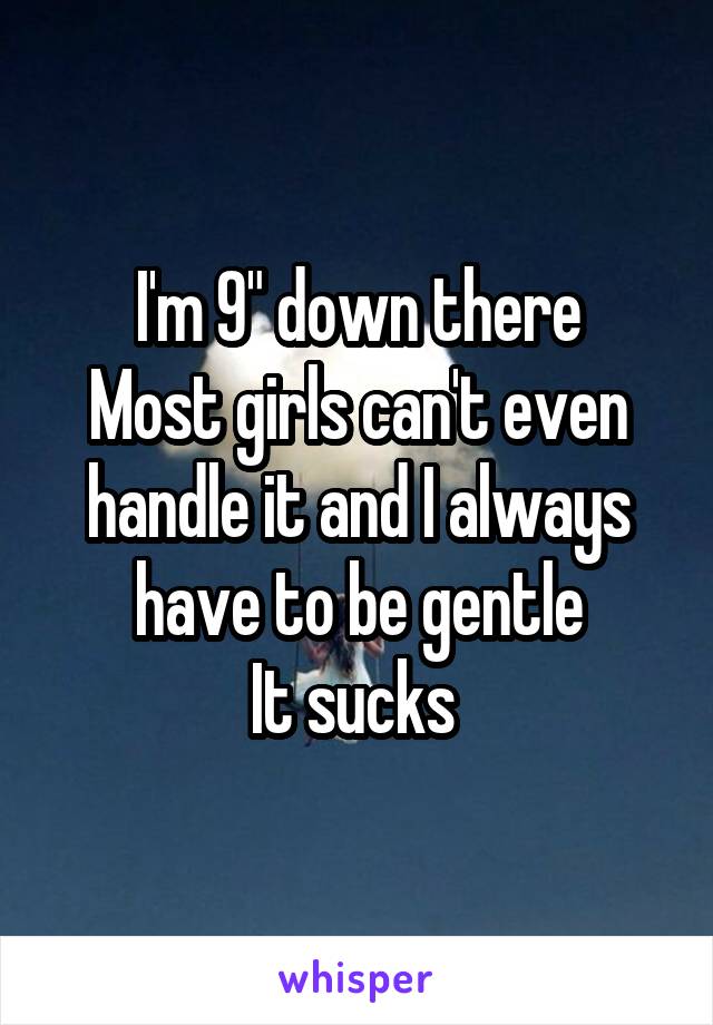 I'm 9" down there
Most girls can't even handle it and I always have to be gentle
It sucks 