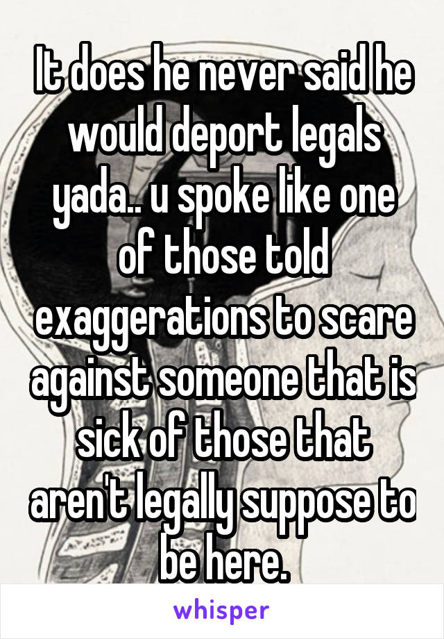 It does he never said he would deport legals yada.. u spoke like one of those told exaggerations to scare against someone that is sick of those that aren't legally suppose to be here.