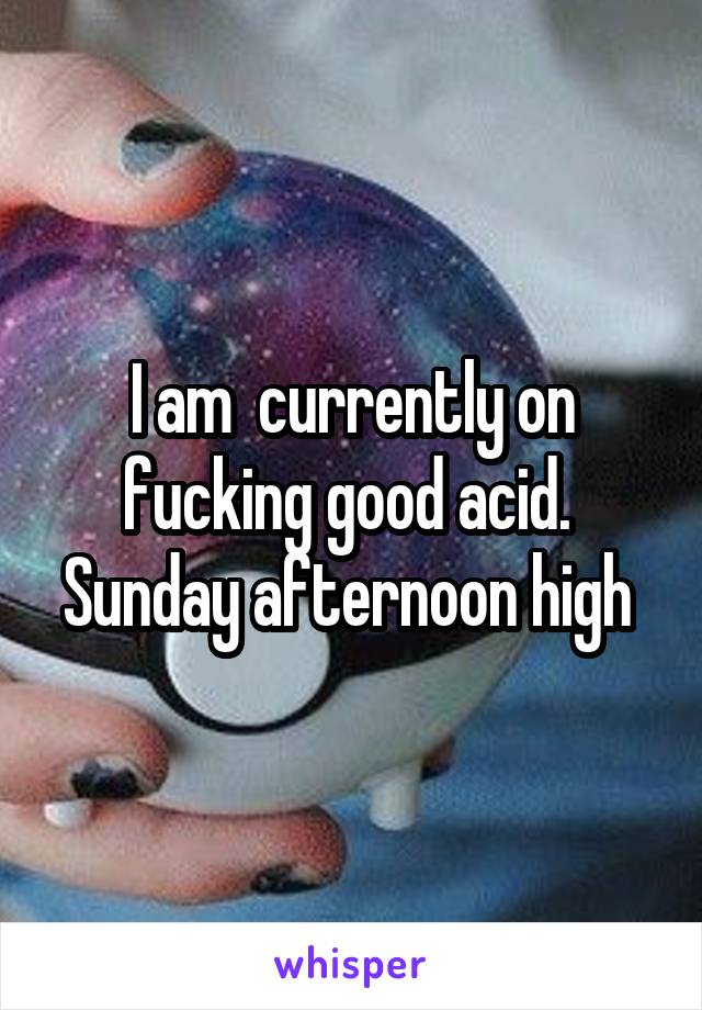 I am  currently on fucking good acid. 
Sunday afternoon high 