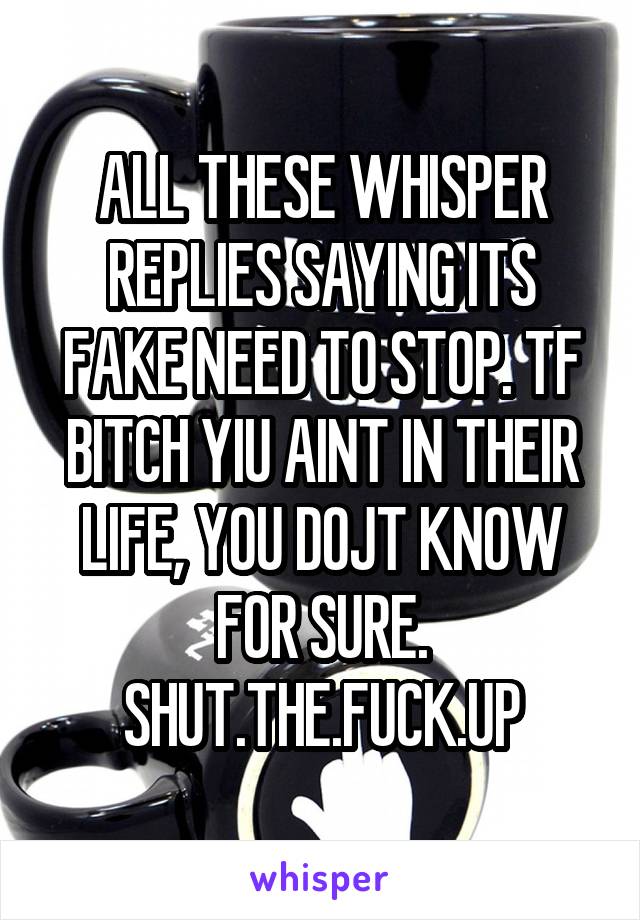 ALL THESE WHISPER REPLIES SAYING ITS FAKE NEED TO STOP. TF BITCH YIU AINT IN THEIR LIFE, YOU DOJT KNOW FOR SURE.
SHUT.THE.FUCK.UP