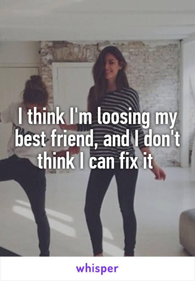 I think I'm loosing my best friend, and I don't think I can fix it 