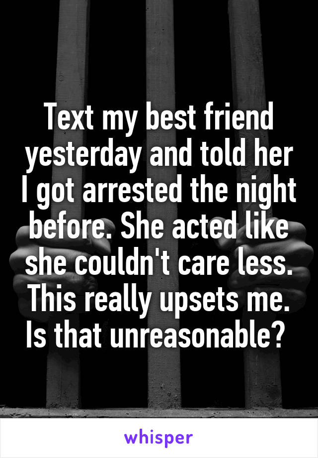 Text my best friend yesterday and told her I got arrested the night before. She acted like she couldn't care less. This really upsets me. Is that unreasonable? 