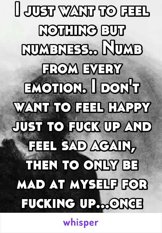 I just want to feel nothing but numbness.. Numb from every emotion. I don't want to feel happy just to fuck up and feel sad again, then to only be mad at myself for fucking up...once again.