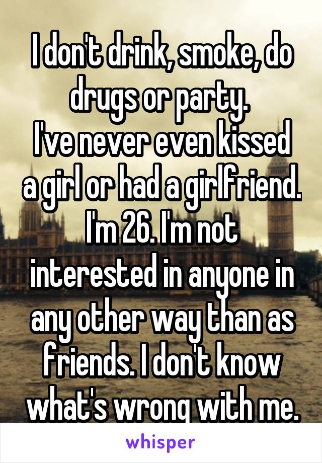 I don't drink, smoke, do drugs or party. 
I've never even kissed a girl or had a girlfriend. I'm 26. I'm not interested in anyone in any other way than as friends. I don't know what's wrong with me.