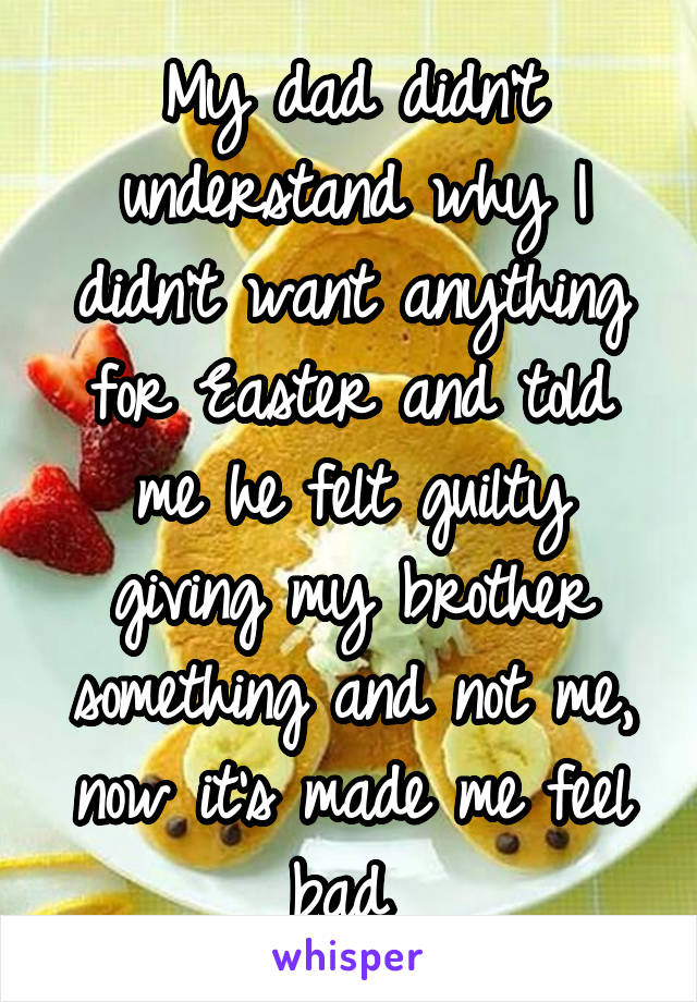 My dad didn't understand why I didn't want anything for Easter and told me he felt guilty giving my brother something and not me, now it's made me feel bad 