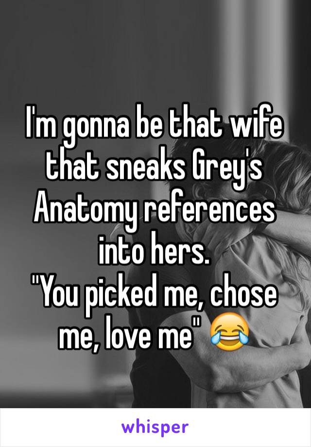 I'm gonna be that wife that sneaks Grey's Anatomy references into hers. 
"You picked me, chose me, love me" 😂