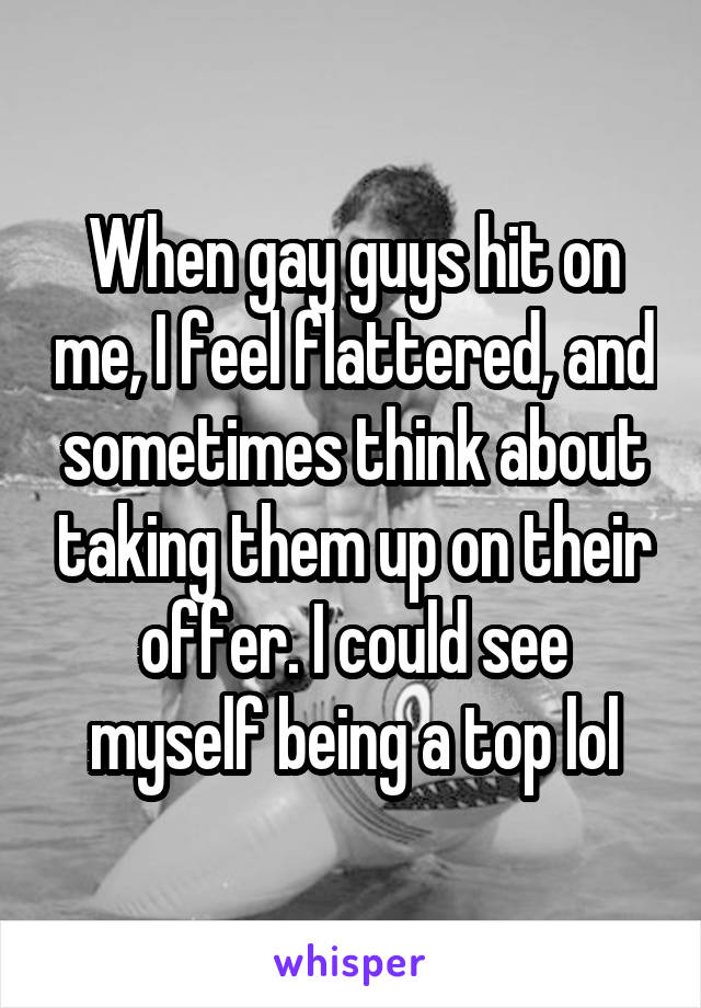 When gay guys hit on me, I feel flattered, and sometimes think about taking them up on their offer. I could see myself being a top lol