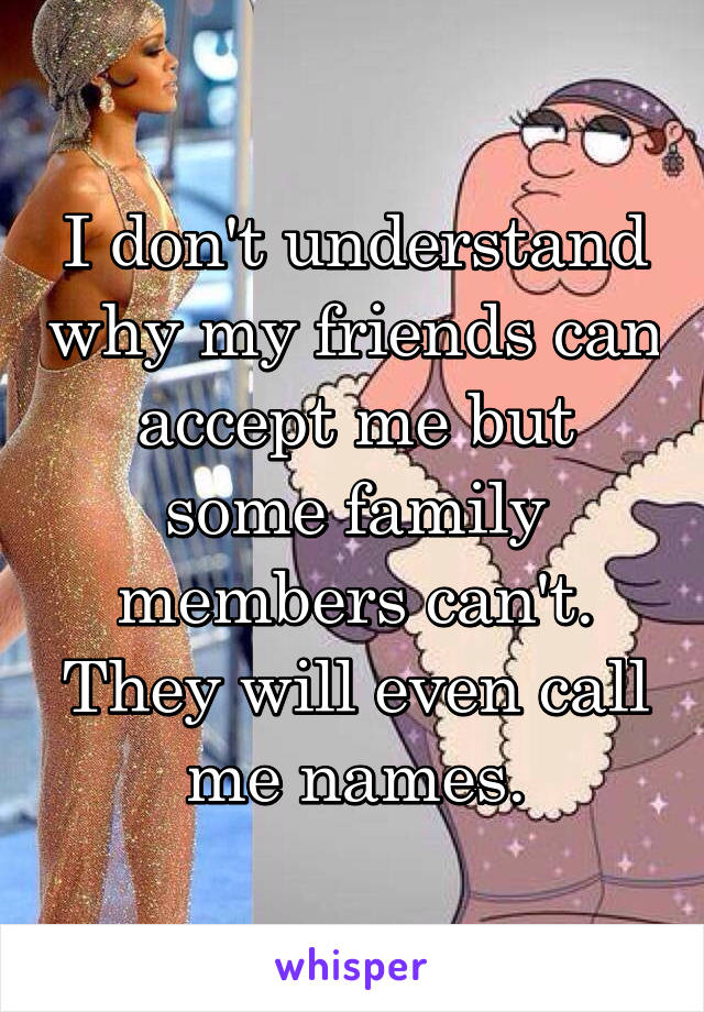 I don't understand why my friends can accept me but some family members can't. They will even call me names.