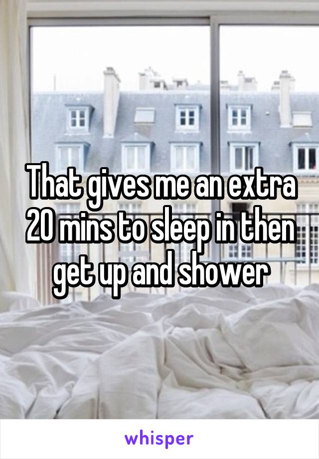 That gives me an extra 20 mins to sleep in then get up and shower