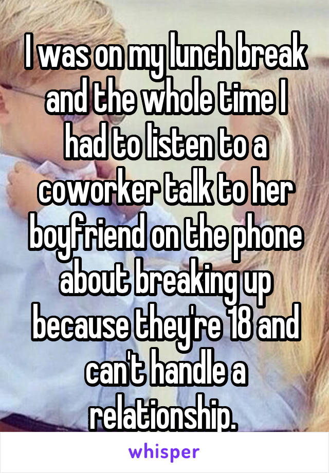 I was on my lunch break and the whole time I had to listen to a coworker talk to her boyfriend on the phone about breaking up because they're 18 and can't handle a relationship. 