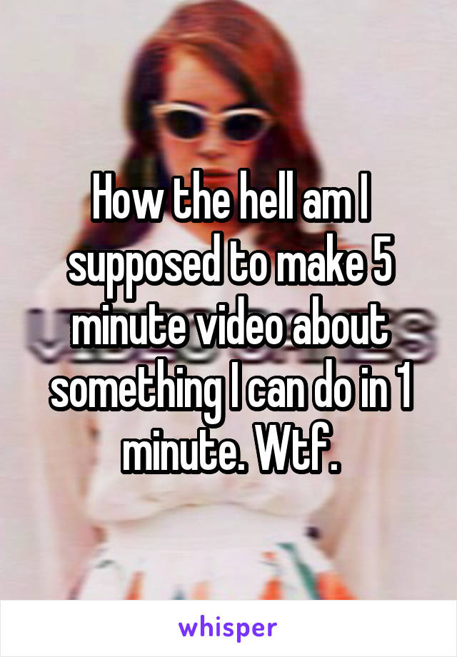 How the hell am I supposed to make 5 minute video about something I can do in 1 minute. Wtf.