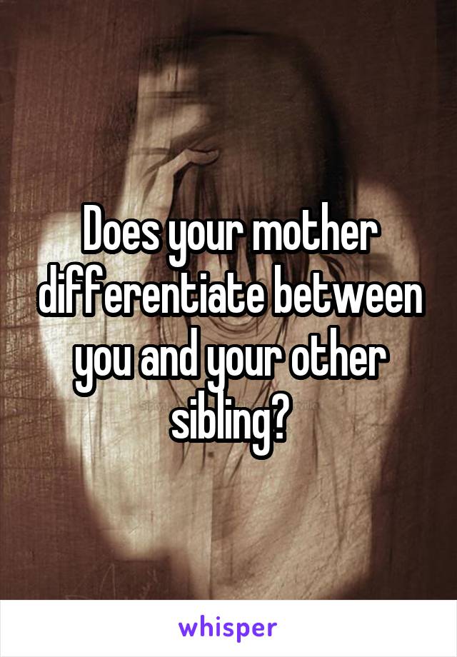 Does your mother differentiate between you and your other sibling?