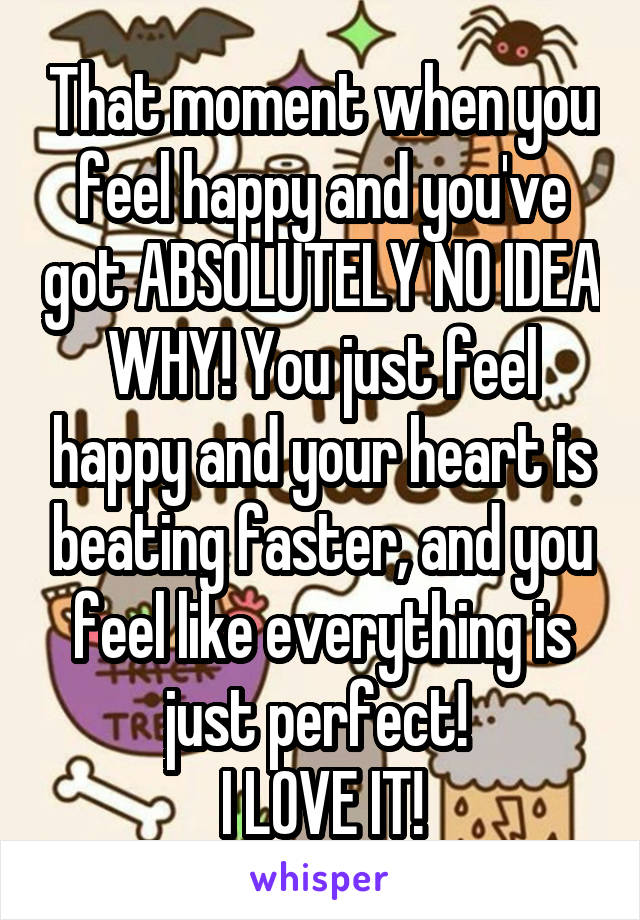 That moment when you feel happy and you've got ABSOLUTELY NO IDEA WHY! You just feel happy and your heart is beating faster, and you feel like everything is just perfect! 
I LOVE IT!