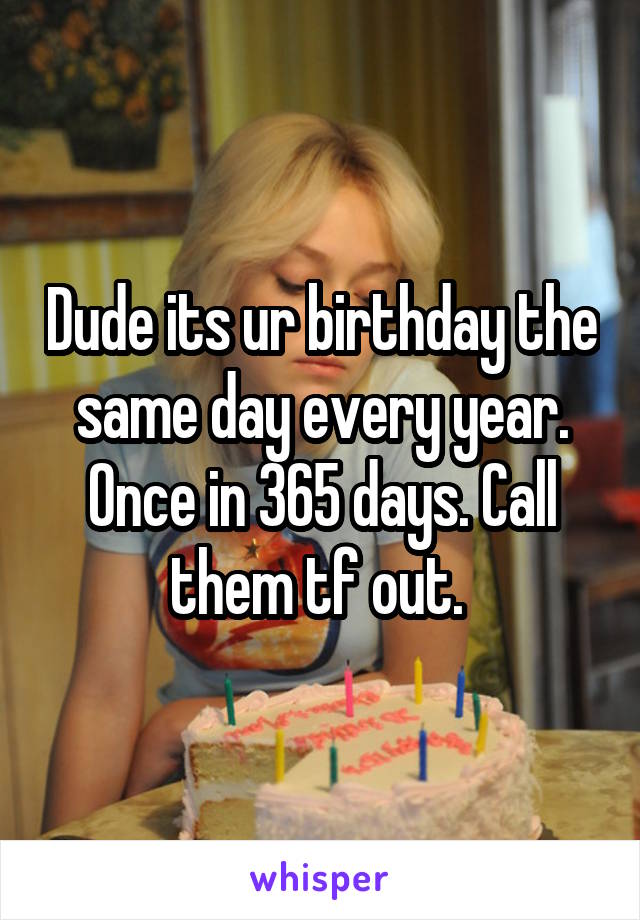 Dude its ur birthday the same day every year. Once in 365 days. Call them tf out. 