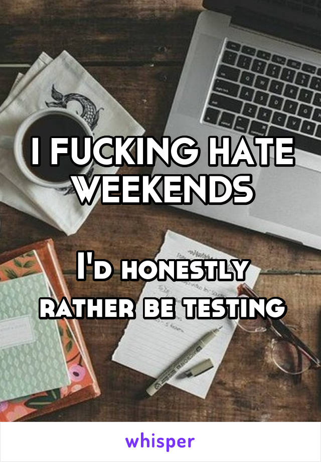 I FUCKING HATE WEEKENDS

I'd honestly rather be testing