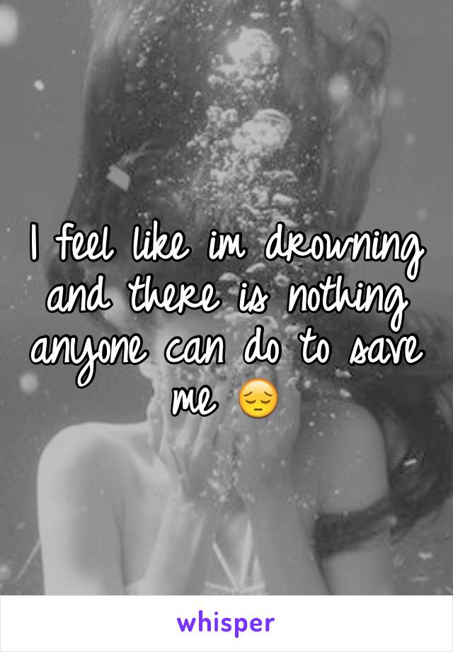 I feel like im drowning and there is nothing anyone can do to save me 😔