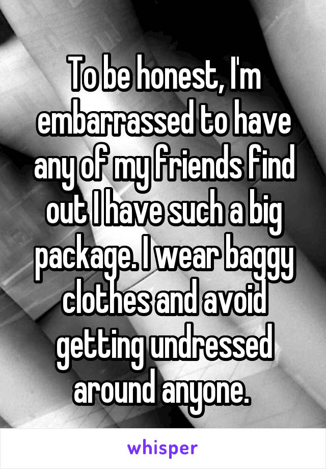 To be honest, I'm embarrassed to have any of my friends find out I have such a big package. I wear baggy clothes and avoid getting undressed around anyone. 