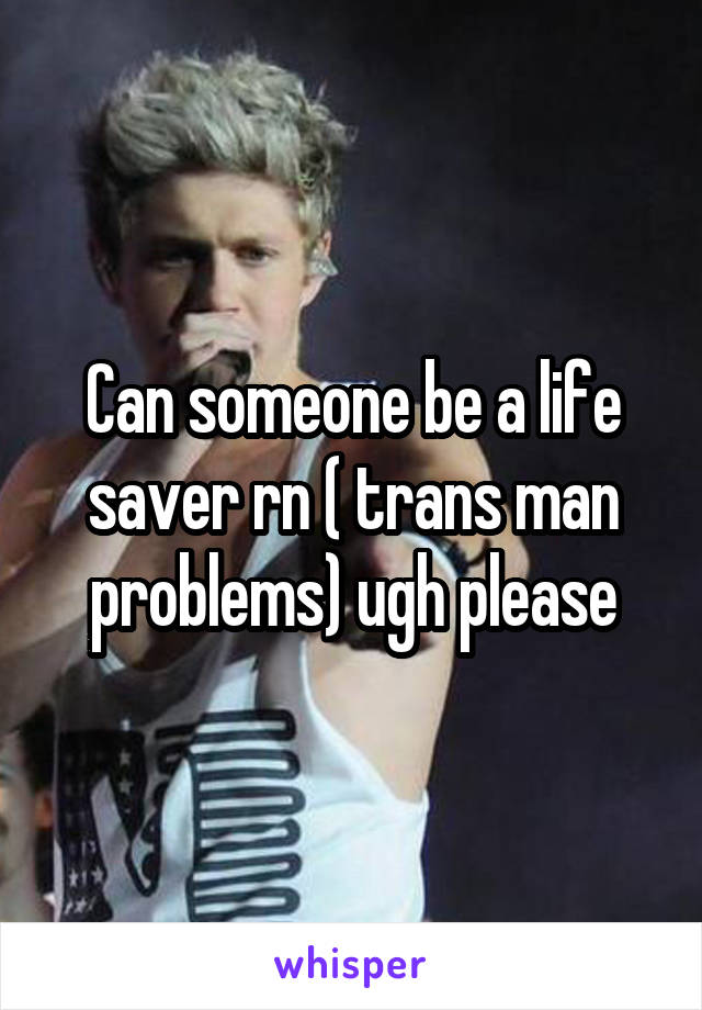 Can someone be a life saver rn ( trans man problems) ugh please