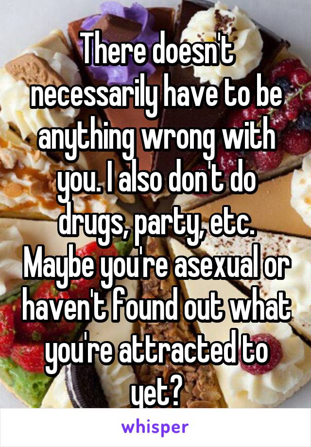 There doesn't necessarily have to be anything wrong with you. I also don't do drugs, party, etc. Maybe you're asexual or haven't found out what you're attracted to yet?