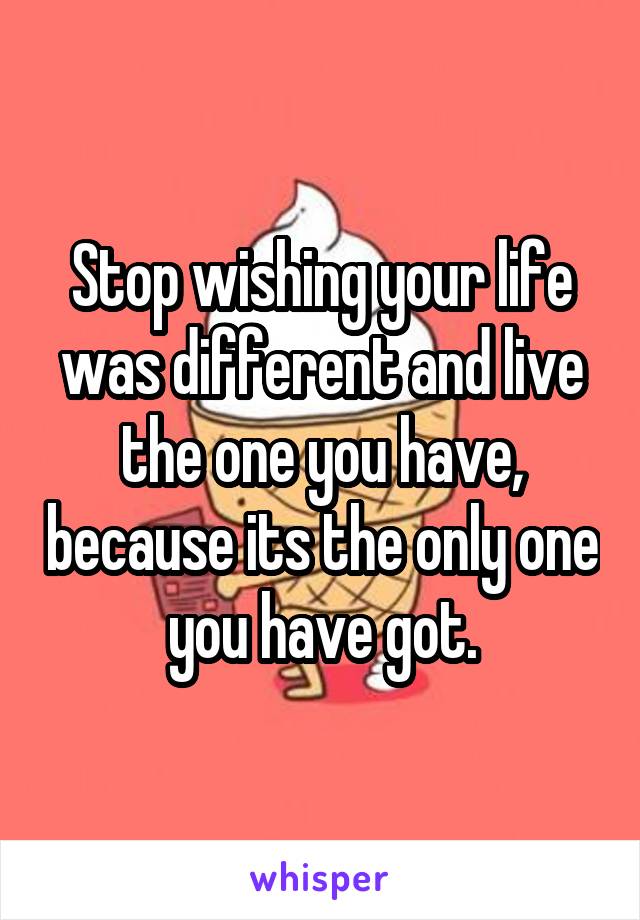 Stop wishing your life was different and live the one you have, because its the only one you have got.