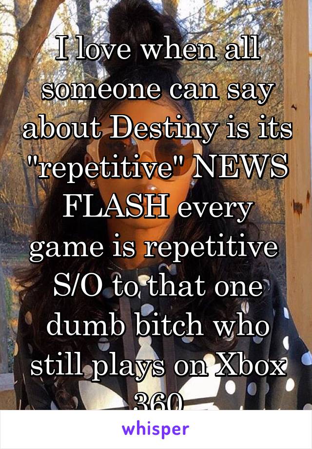 I love when all someone can say about Destiny is its "repetitive" NEWS FLASH every game is repetitive 
S/O to that one dumb bitch who still plays on Xbox 360