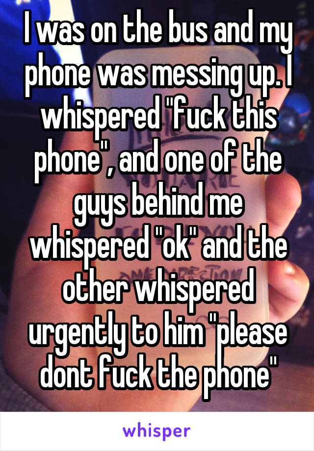 I was on the bus and my phone was messing up. I whispered "fuck this phone", and one of the guys behind me whispered "ok" and the other whispered urgently to him "please dont fuck the phone"
