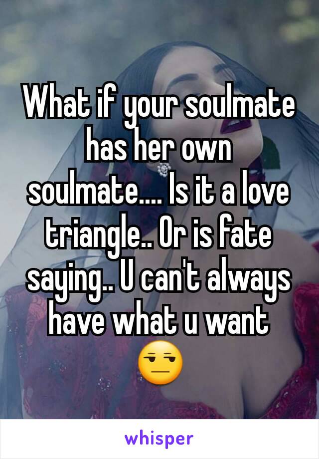 What if your soulmate has her own soulmate.... Is it a love triangle.. Or is fate saying.. U can't always have what u want 😒