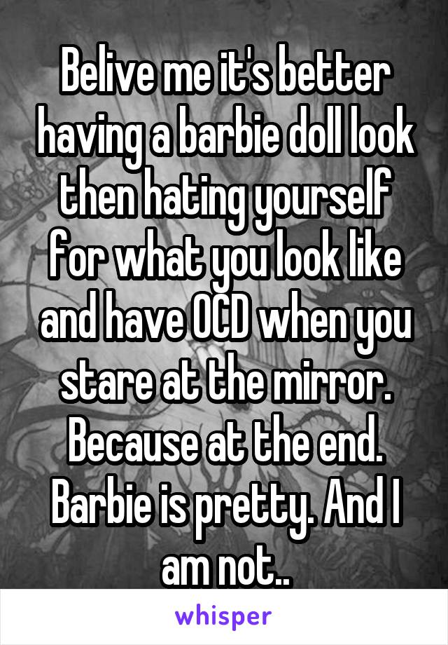 Belive me it's better having a barbie doll look then hating yourself for what you look like and have OCD when you stare at the mirror. Because at the end. Barbie is pretty. And I am not..