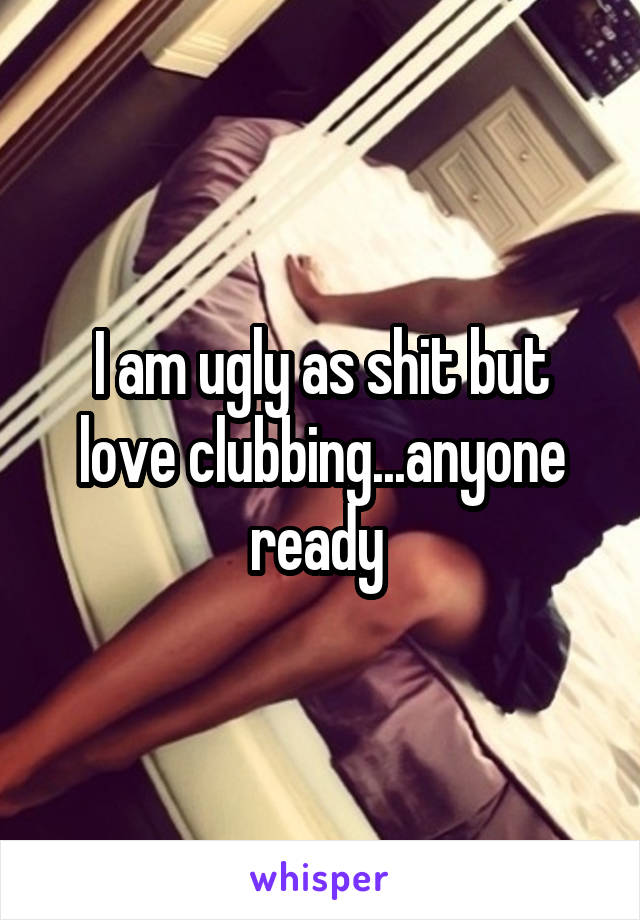 I am ugly as shit but love clubbing...anyone ready 