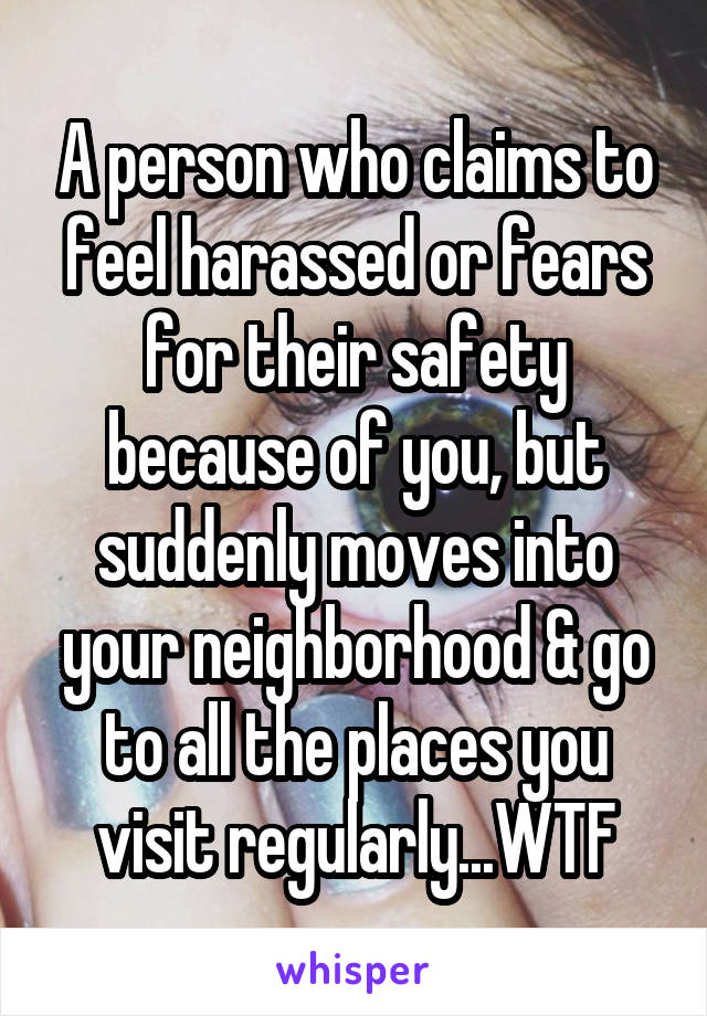 A person who claims to feel harassed or fears for their safety because of you, but suddenly moves into your neighborhood & go to all the places you visit regularly...WTF