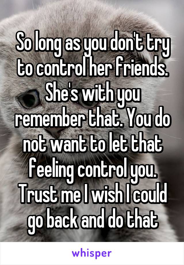 So long as you don't try to control her friends. She's with you remember that. You do not want to let that feeling control you. Trust me I wish I could go back and do that