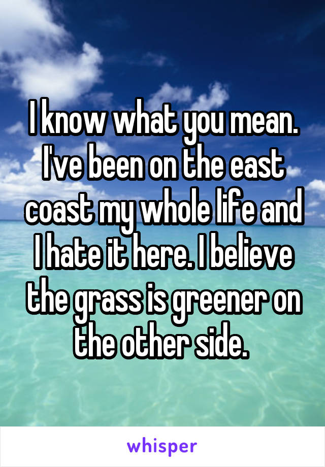 I know what you mean. I've been on the east coast my whole life and I hate it here. I believe the grass is greener on the other side. 