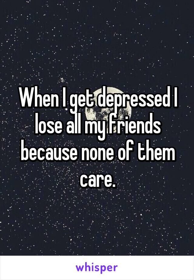 When I get depressed I lose all my friends because none of them care.