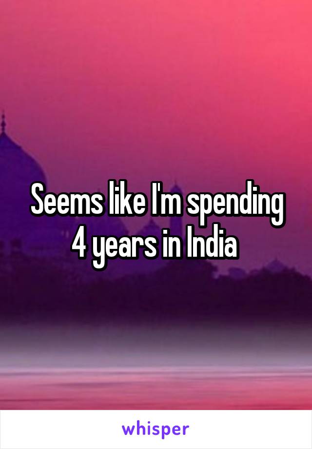 Seems like I'm spending 4 years in India 