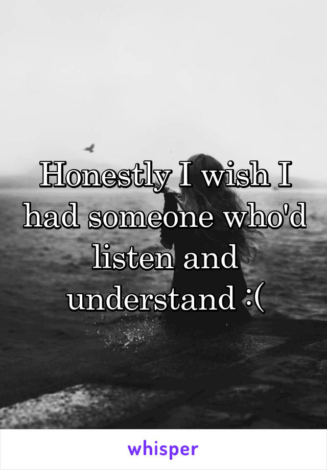 Honestly I wish I had someone who'd listen and understand :(