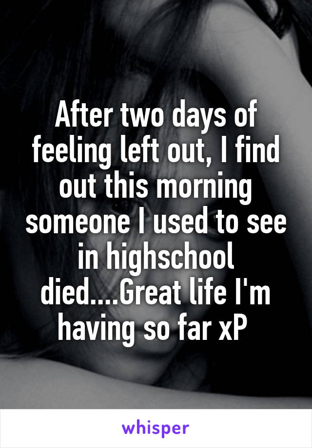 After two days of feeling left out, I find out this morning someone I used to see in highschool died....Great life I'm having so far xP 