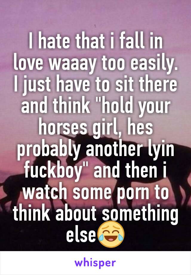 I hate that i fall in love waaay too easily. I just have to sit there and think "hold your horses girl, hes probably another lyin fuckboy" and then i watch some porn to think about something else😂