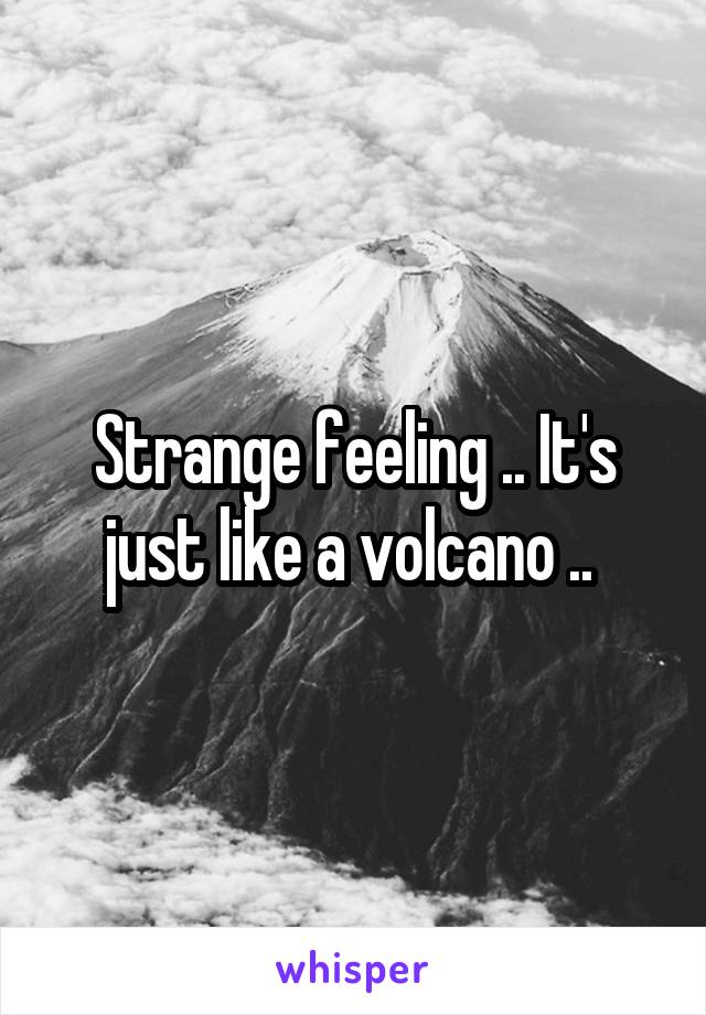 Strange feeling .. It's just like a volcano .. 