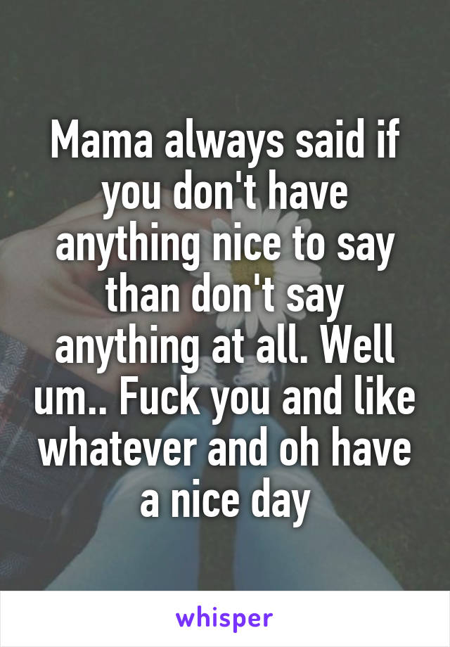 Mama always said if you don't have anything nice to say than don't say anything at all. Well um.. Fuck you and like whatever and oh have a nice day