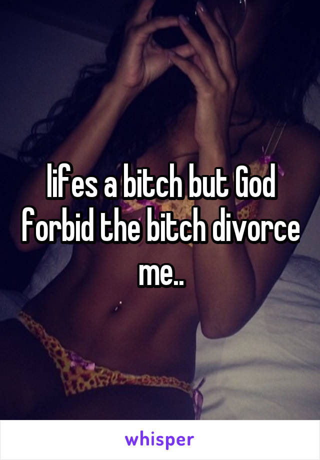 lifes a bitch but God forbid the bitch divorce me..