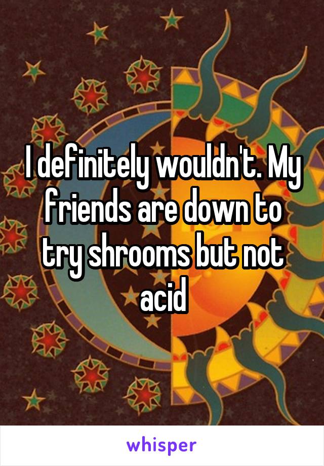 I definitely wouldn't. My friends are down to try shrooms but not acid