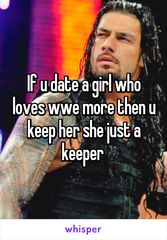 If u date a girl who loves wwe more then u keep her she just a keeper 