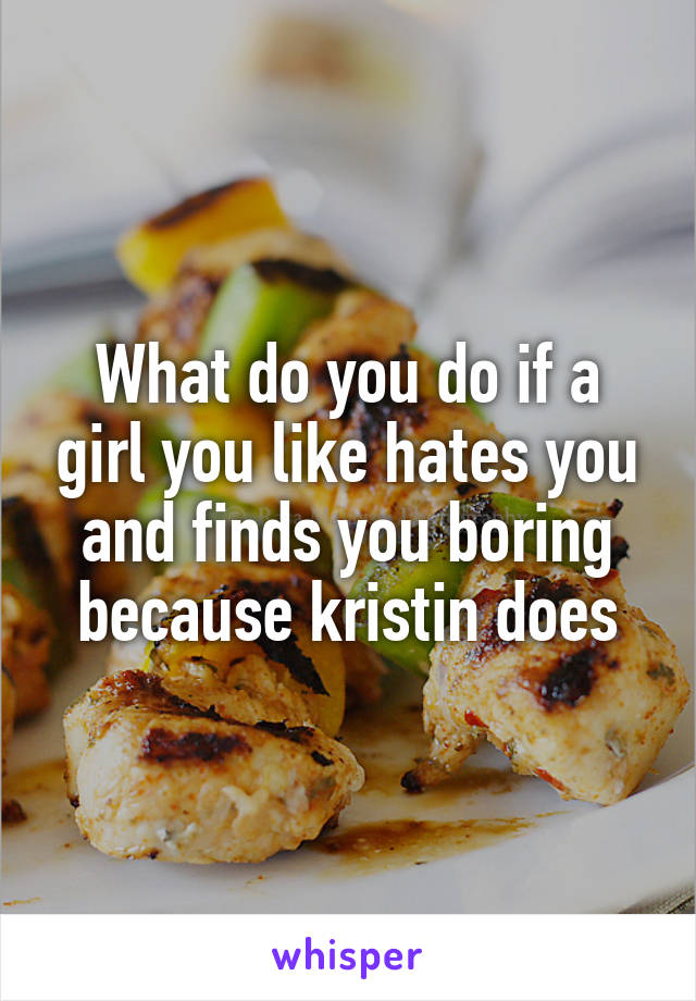 What do you do if a girl you like hates you and finds you boring because kristin does